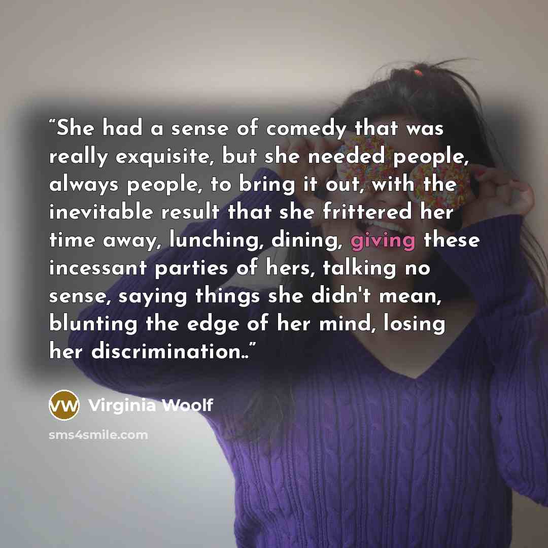 “She had a sense of comedy that was really exquisite, but she needed people, always people, to bring it out, with the inevitable result that she frittered her time away, lunching, dining, giving these incessant parties of hers, talking no sense, saying things she didn't mean, blunting the edge of…” quote by Virginia Woolf