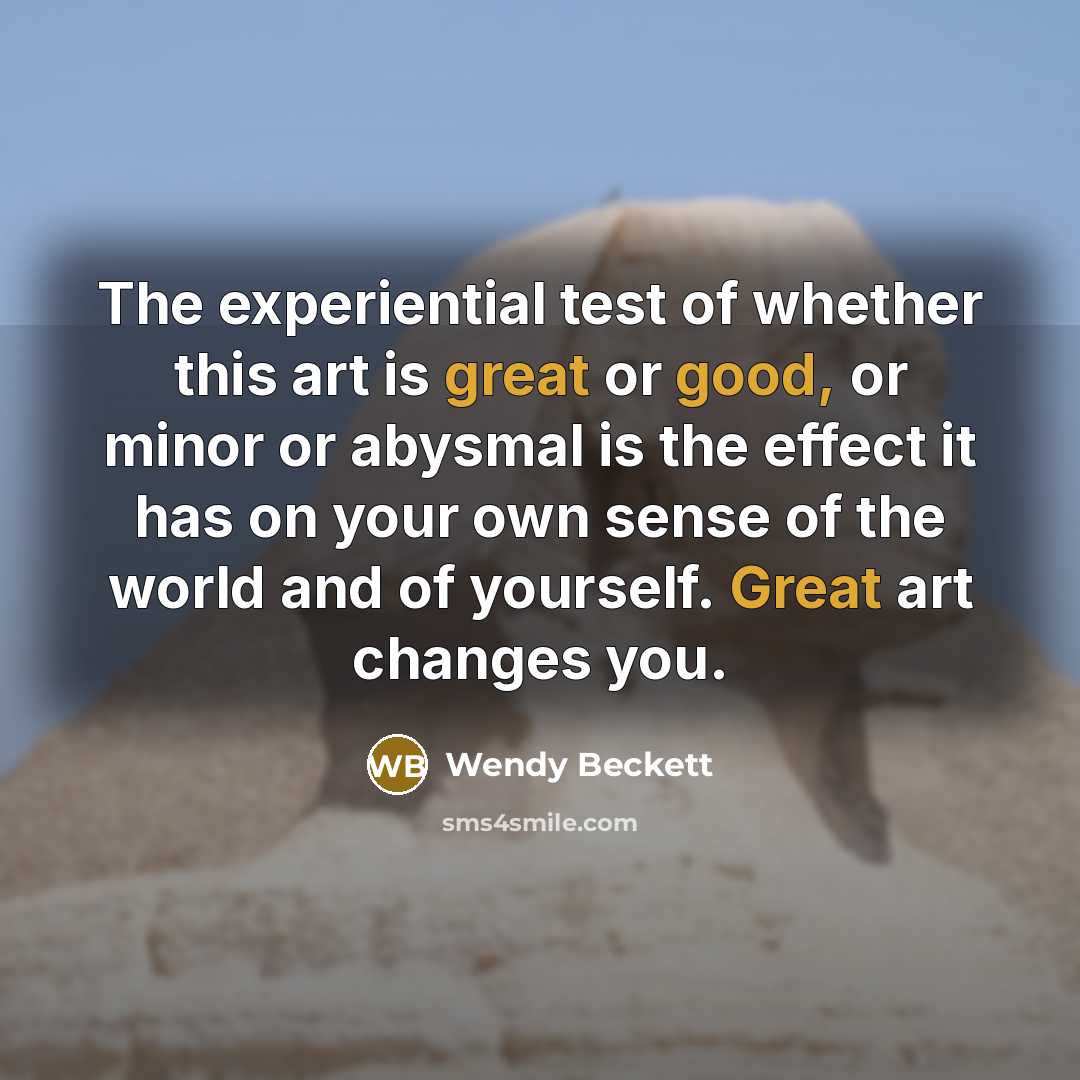 “The experiential test of whether this art is great or good, or minor or abysmal is the effect it has on your own sense of the world and of yourself. Great art changes you.” quote by Wendy Beckett