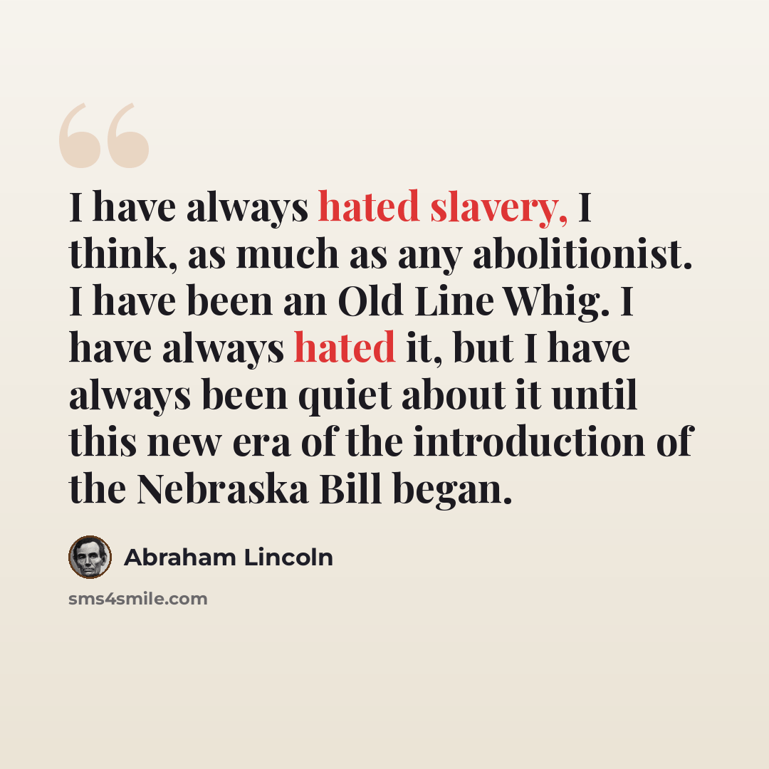 “I have always hated slavery, I think, as much as any abolitionist. I have been an Old Line Whig. I have always hated it, but I have always been quiet about it until this new era of the introduction of the Nebraska Bill began.” quote by Abraham Lincoln