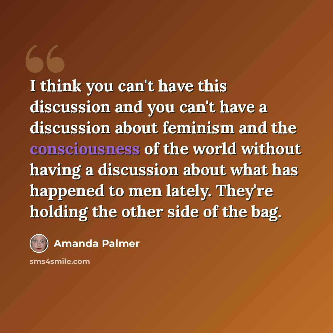 “I think you can't have this discussion and you can't have a discussion about feminism and the consciousness of the world without having a discussion about what has happened to men lately. They're holding the other side of the bag.” quote by Amanda Palmer