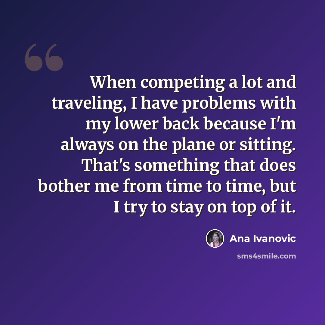 “When competing a lot and traveling, I have problems with my lower back because I'm always on the plane or sitting. That's something that does bother me from time to time, but I try to stay on top of it.” quote by Ana Ivanovic
