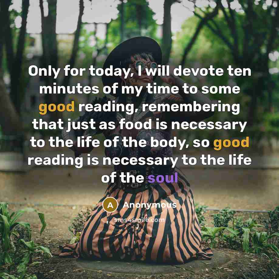 “Only for today, I will devote ten minutes of my time to some good reading, remembering that just as food is necessary to the life of the body, so good reading is necessary to the life of the soul” quote by Anonymous