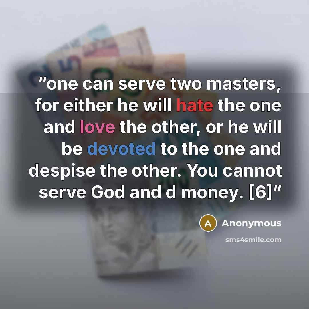 “one can serve two masters, for either he will hate the one and love the other, or he will be devoted to the one and despise the other. You cannot serve God and d money. [6]” quote by Anonymous