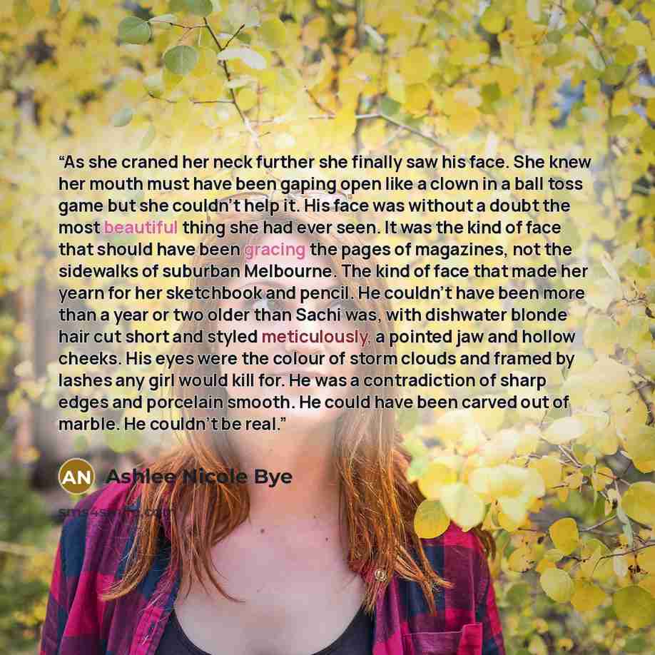 “As she craned her neck further she finally saw his face. She knew her mouth must have been gaping open like a clown in a ball toss game but she couldn't help it. His face was without a doubt the most beautiful thing she had ever seen. It was the kind of face that should have been gracing the pages…” quote by Ashlee Nicole Bye