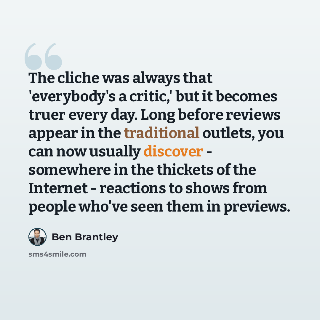“The cliche was always that 'everybody's a critic,' but it becomes truer every day. Long before reviews appear in the traditional outlets, you can now usually discover - somewhere in the thickets of the Internet - reactions to shows from people who've seen them in previews.” quote by Ben Brantley
