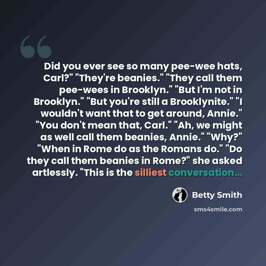 “Did you ever see so many pee-wee hats, Carl?" "They're beanies." "They call them pee-wees in Brooklyn." "But I'm not in Brooklyn." "But you're still a Brooklynite." "I wouldn't want that to get around, Annie." "You don't mean that, Carl." "Ah, we might as well call them beanies, Annie." "Why?"…” quote by Betty Smith