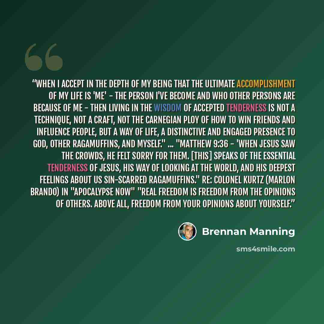 “When I accept in the depth of my being that the ultimate accomplishment of my life is 'me' - the person I've become and who other persons are because of me - then living in the wisdom of accepted tenderness is not a technique, not a craft, not the Carnegian ploy of how to win friends and influence…” quote by Brennan Manning