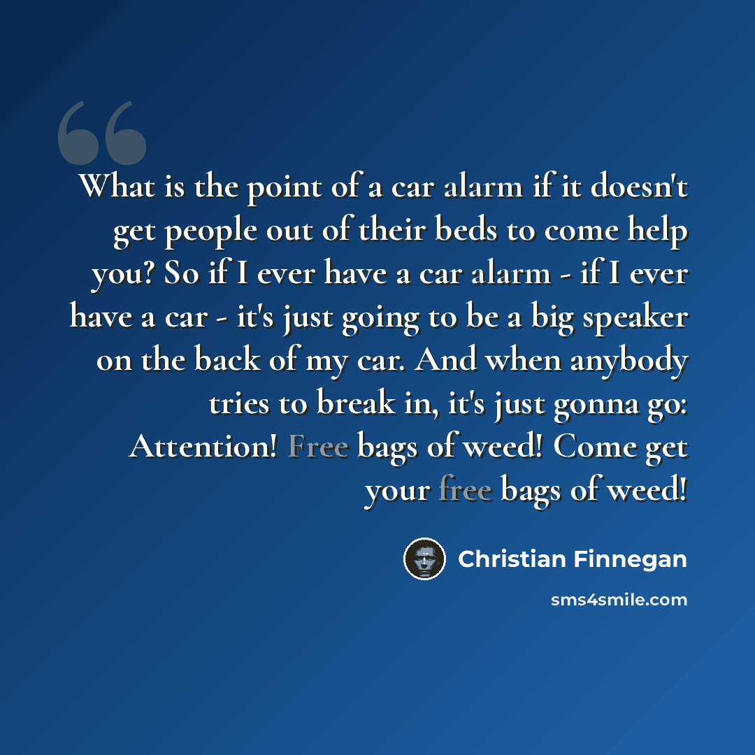 “What is the point of a car alarm if it doesn't get people out of their beds to come help you? So if I ever have a car alarm - if I ever have a car - it's just going to be a big speaker on the back of my car. And when anybody tries to break in, it's just gonna go: Attention! Free bags of weed! Come…” quote by Christian Finnegan
