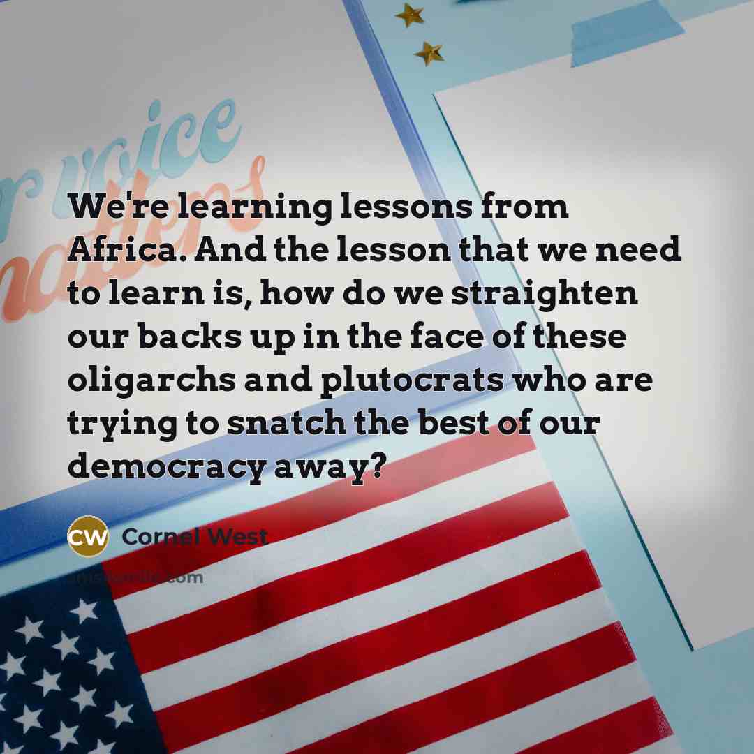 “We're learning lessons from Africa. And the lesson that we need to learn is, how do we straighten our backs up in the face of these oligarchs and plutocrats who are trying to snatch the best of our democracy away?” quote by Cornel West