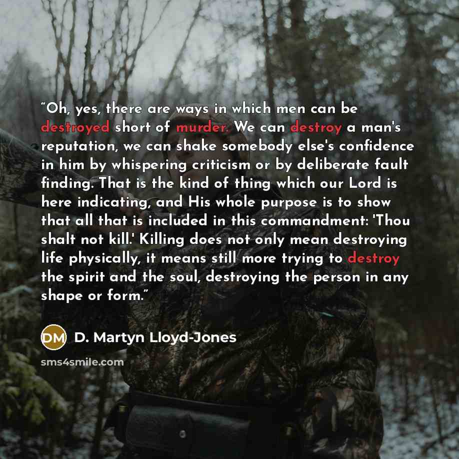 “Oh, yes, there are ways in which men can be destroyed short of murder. We can destroy a man's reputation, we can shake somebody else's confidence in him by whispering criticism or by deliberate fault finding. That is the kind of thing which our Lord is here indicating, and His whole purpose is to…” quote by D. Martyn Lloyd-Jones