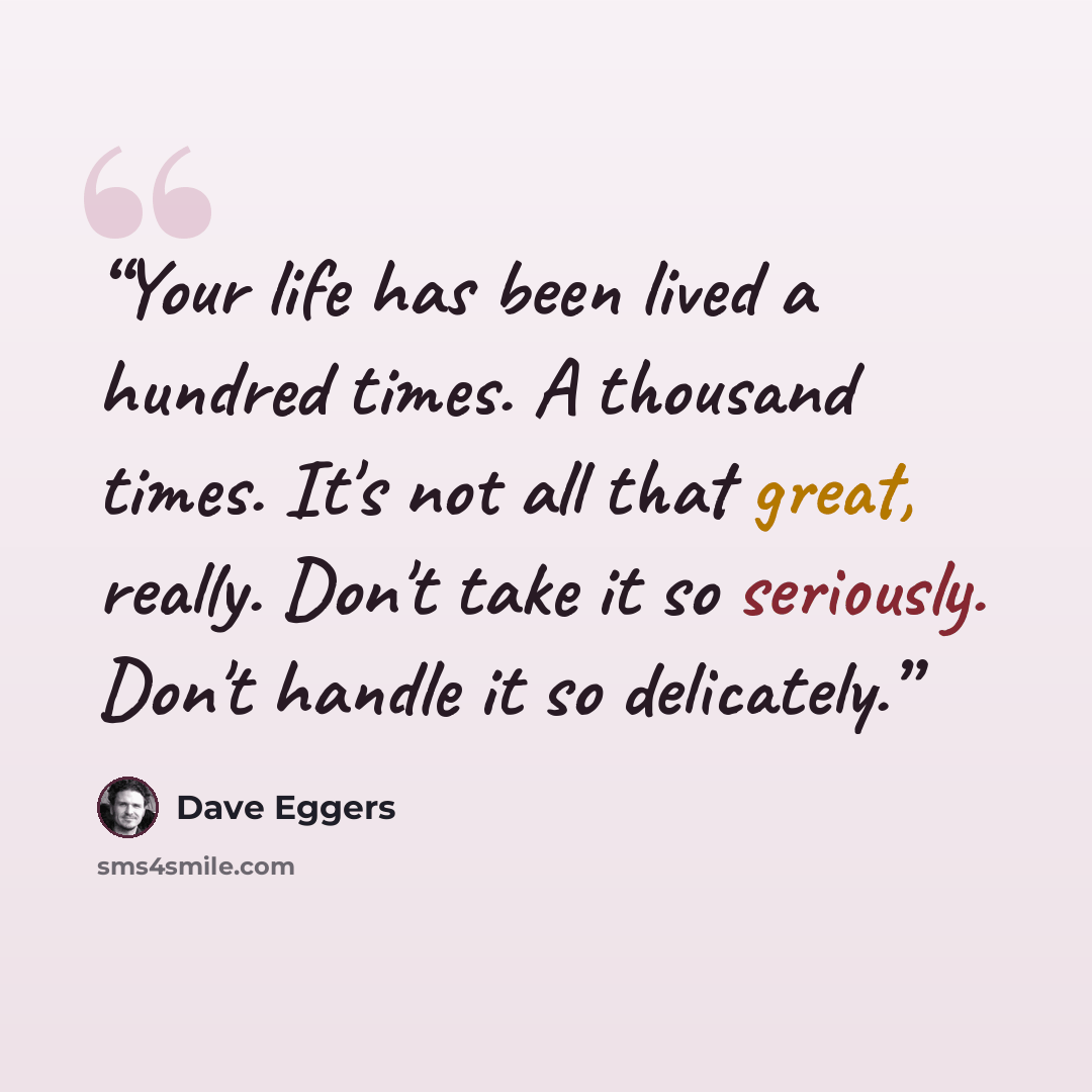 “Your life has been lived a hundred times. A thousand times. It's not all that great, really. Don't take it so seriously. Don't handle it so delicately.” quote by Dave Eggers