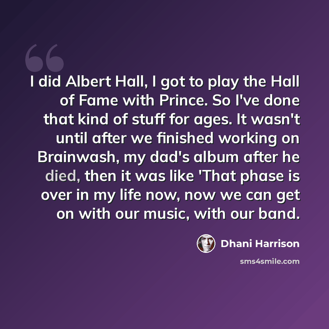 “I did Albert Hall, I got to play the Hall of Fame with Prince. So I've done that kind of stuff for ages. It wasn't until after we finished working on Brainwash, my dad's album after he died, then it was like 'That phase is over in my life now, now we can get on with our music, with our band.” quote by Dhani Harrison
