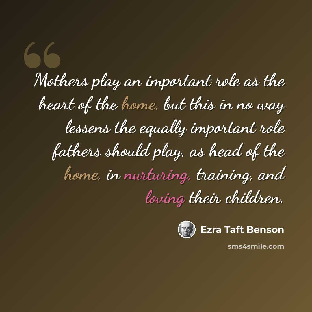 “Mothers play an important role as the heart of the home, but this in no way lessens the equally important role fathers should play, as head of the home, in nurturing, training, and loving their children.” quote by Ezra Taft Benson