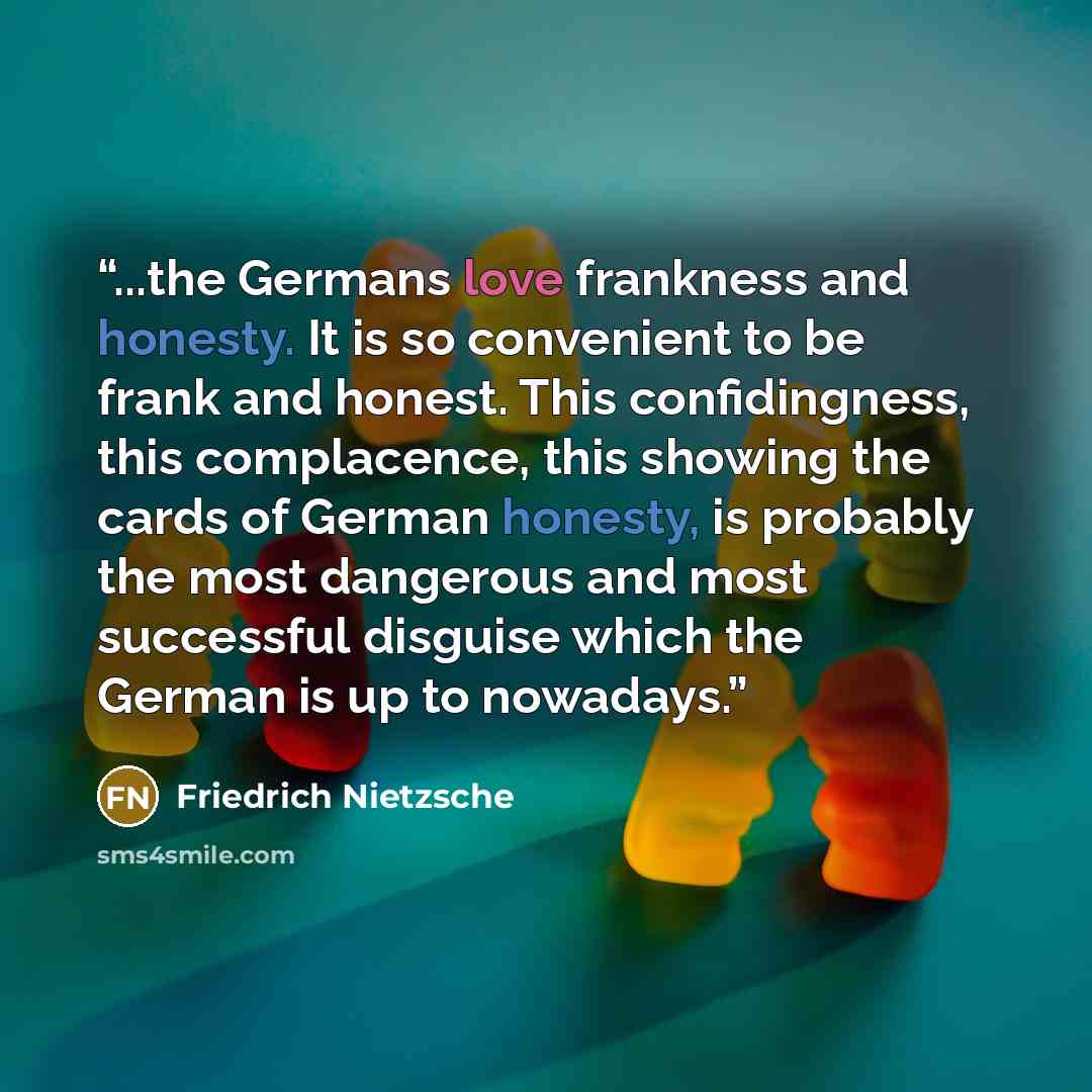 “...the Germans love frankness and honesty. It is so convenient to be frank and honest. This confidingness, this complacence, this showing the cards of German honesty, is probably the most dangerous and most successful disguise which the German is up to nowadays.” quote by Friedrich Nietzsche