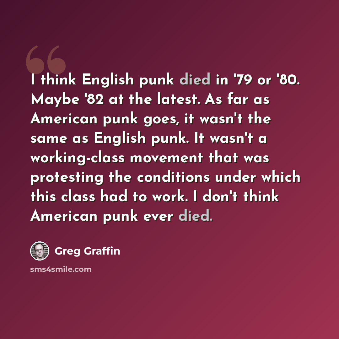“I think English punk died in '79 or '80. Maybe '82 at the latest. As far as American punk goes, it wasn't the same as English punk. It wasn't a working-class movement that was protesting the conditions under which this class had to work. I don't think American punk ever died.” quote by Greg Graffin
