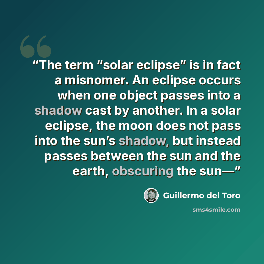 “The term “solar eclipse” is in fact a misnomer. An eclipse occurs when one object passes into a shadow cast by another. In a solar eclipse, the moon does not pass into the sun’s shadow, but instead passes between the sun and the earth, obscuring the sun—” quote by Guillermo del Toro