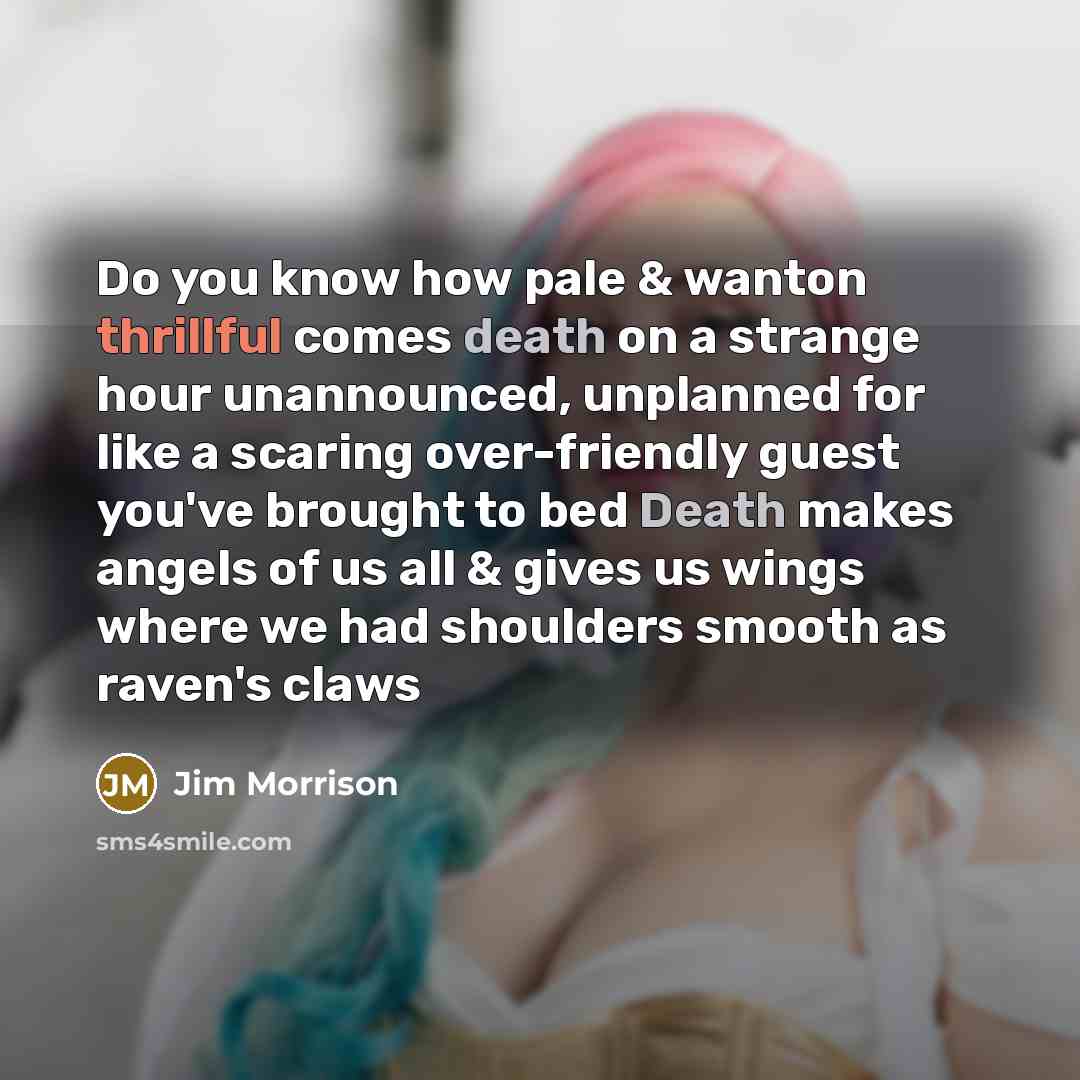 “Do you know how pale & wanton thrillful comes death on a strange hour unannounced, unplanned for like a scaring over-friendly guest you've brought to bed Death makes angels of us all & gives us wings where we had shoulders smooth as raven's claws” quote by Jim Morrison