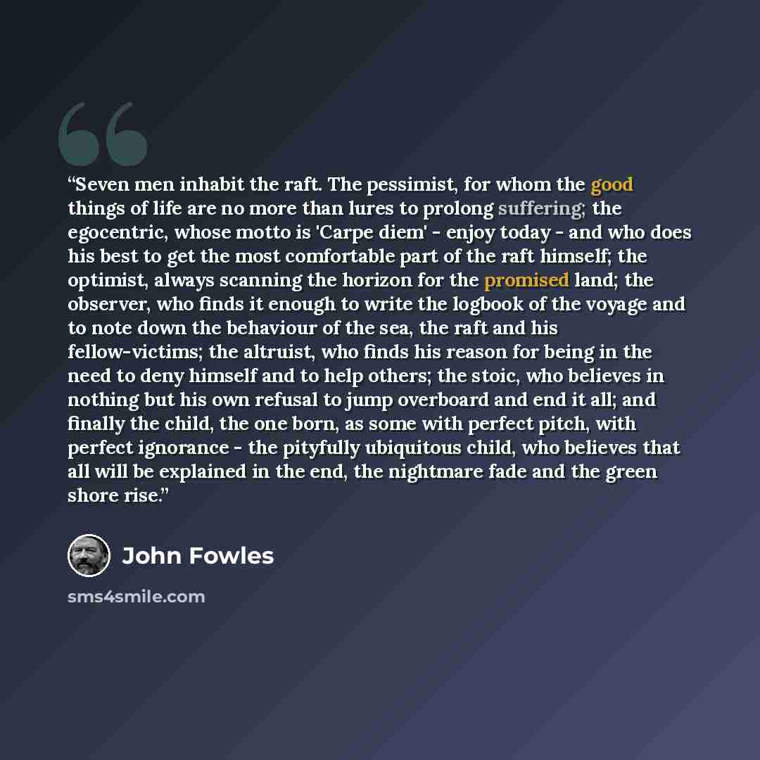 “Seven men inhabit the raft. The pessimist, for whom the good things of life are no more than lures to prolong suffering; the egocentric, whose motto is 'Carpe diem' - enjoy today - and who does his best to get the most comfortable part of the raft himself; the optimist, always scanning the horizon…” quote by John Fowles