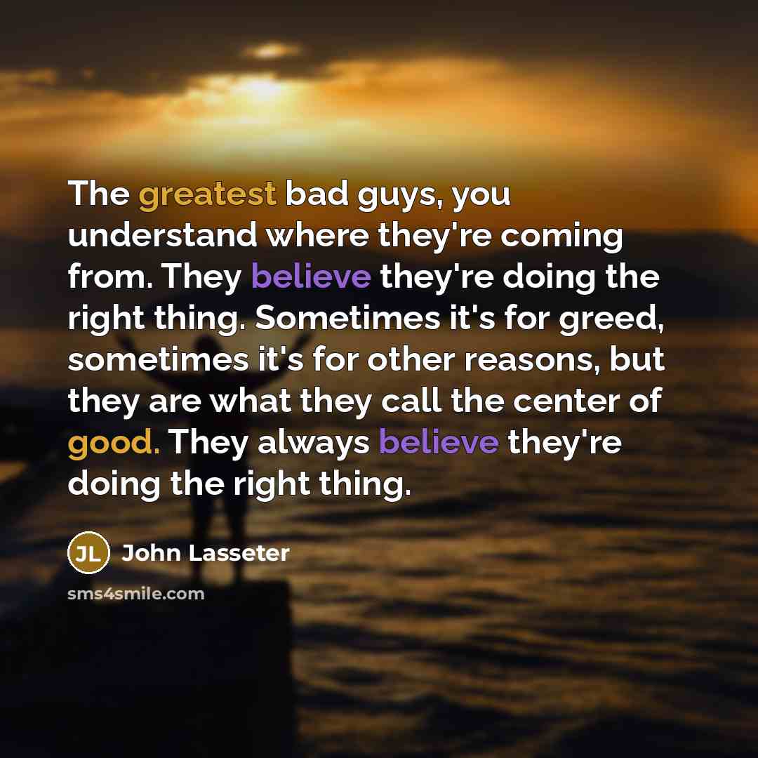 “The greatest bad guys, you understand where they're coming from. They believe they're doing the right thing. Sometimes it's for greed, sometimes it's for other reasons, but they are what they call the center of good. They always believe they're doing the right thing.” quote by John Lasseter