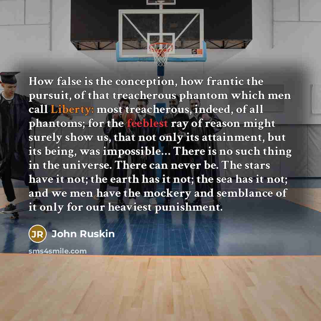 “How false is the conception, how frantic the pursuit, of that treacherous phantom which men call Liberty: most treacherous, indeed, of all phantoms; for the feeblest ray of reason might surely show us, that not only its attainment, but its being, was impossible… There is no such thing in the…” quote by John Ruskin