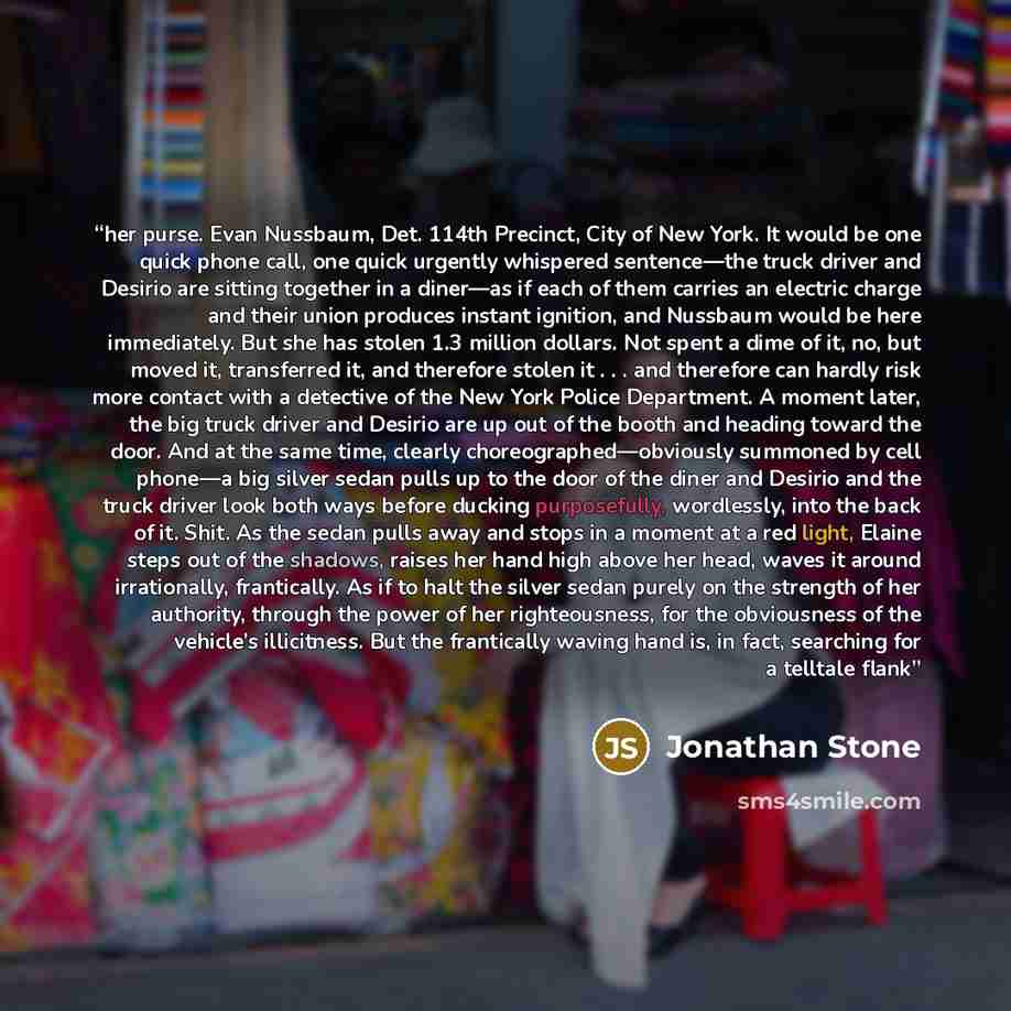 “her purse. Evan Nussbaum, Det. 114th Precinct, City of New York. It would be one quick phone call, one quick urgently whispered sentence—the truck driver and Desirio are sitting together in a diner—as if each of them carries an electric charge and their union produces instant ignition, and…” quote by Jonathan Stone