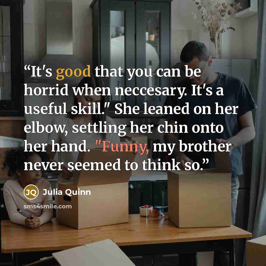 “It's good that you can be horrid when neccesary. It's a useful skill." She leaned on her elbow, settling her chin onto her hand. "Funny, my brother never seemed to think so.” quote by Julia Quinn