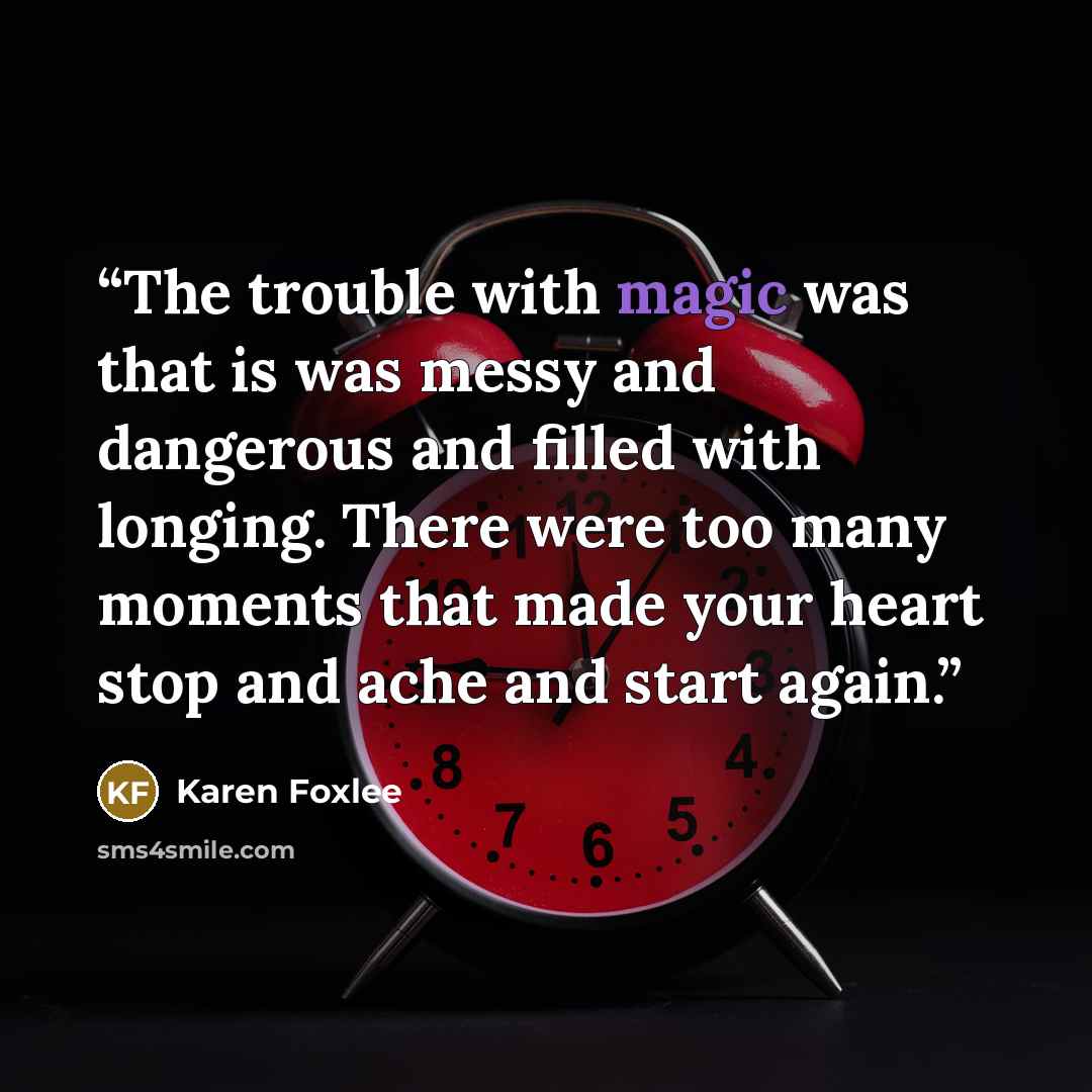 “The trouble with magic was that is was messy and dangerous and filled with longing. There were too many moments that made your heart stop and ache and start again.” quote by Karen Foxlee