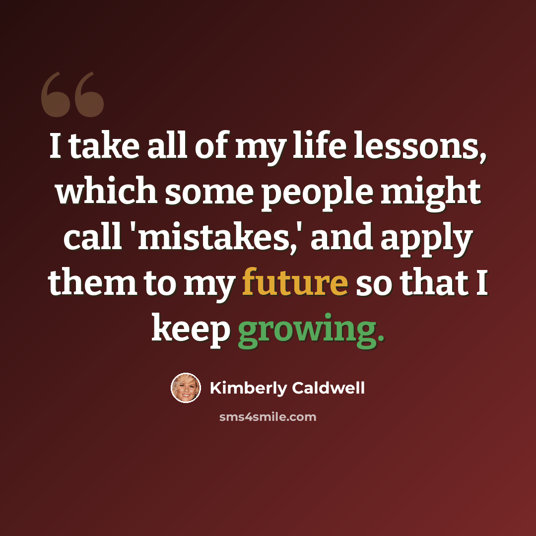 “I take all of my life lessons, which some people might call 'mistakes,' and apply them to my future so that I keep growing.” quote by Kimberly Caldwell