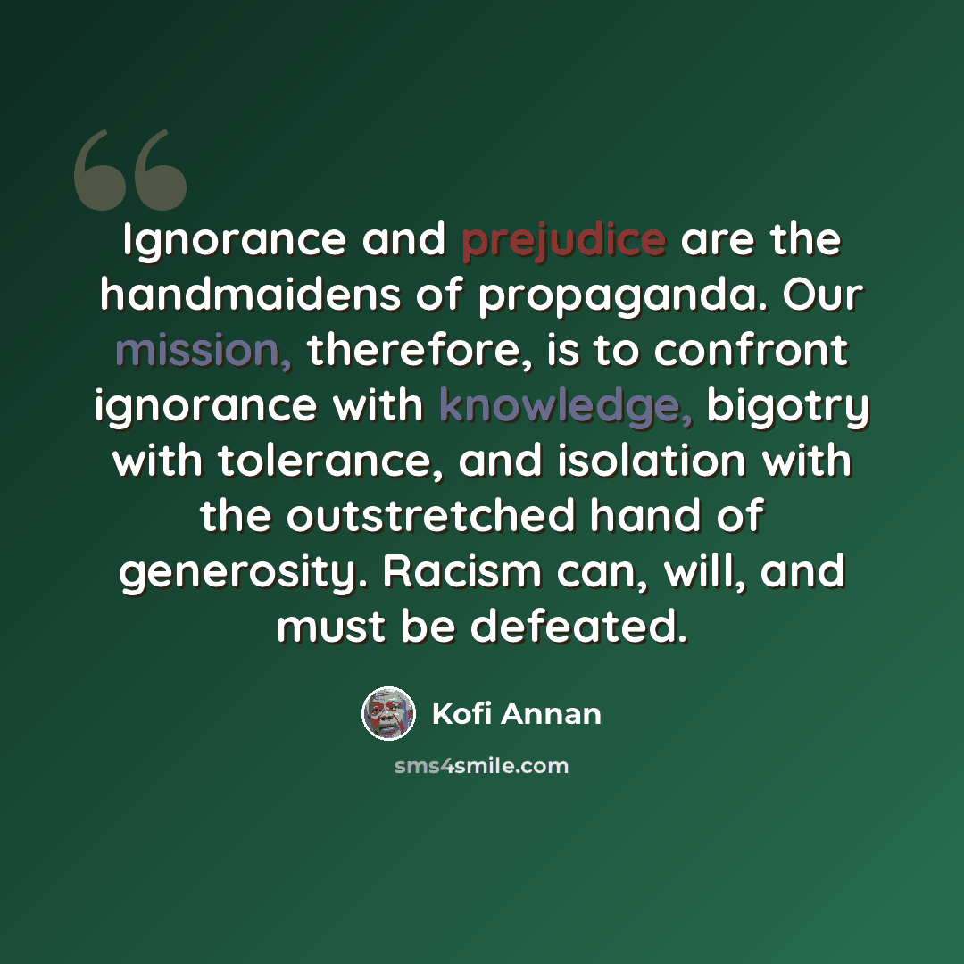 “Ignorance and prejudice are the handmaidens of propaganda. Our mission, therefore, is to confront ignorance with knowledge, bigotry with tolerance, and isolation with the outstretched hand of generosity. Racism can, will, and must be defeated.” quote by Kofi Annan