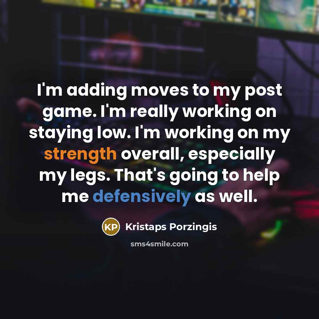 “I'm adding moves to my post game. I'm really working on staying low. I'm working on my strength overall, especially my legs. That's going to help me defensively as well.” quote by Kristaps Porzingis