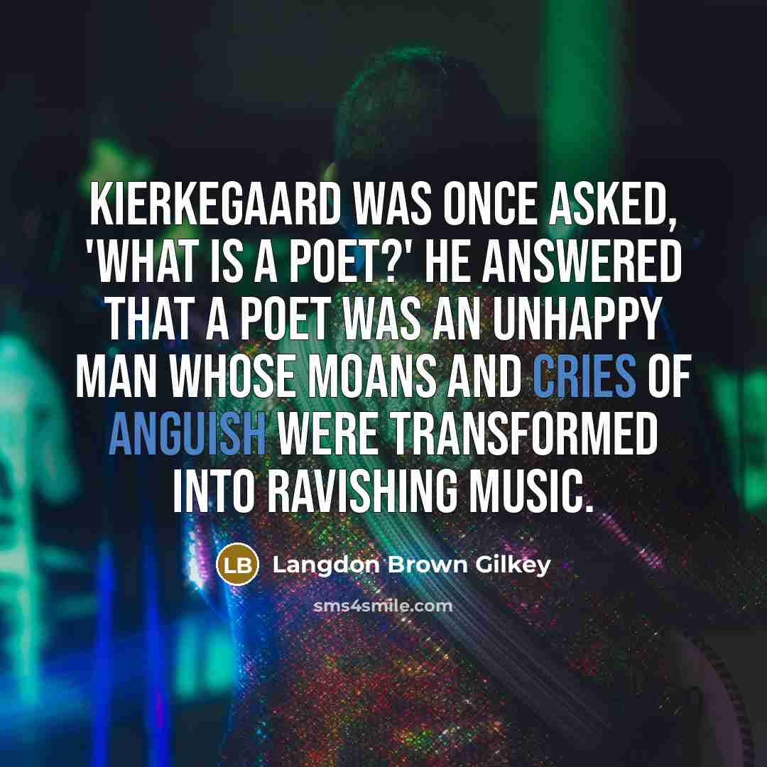 “Kierkegaard was once asked, 'What is a poet?' He answered that a poet was an unhappy man whose moans and cries of anguish were transformed into ravishing music.” quote by Langdon Brown Gilkey