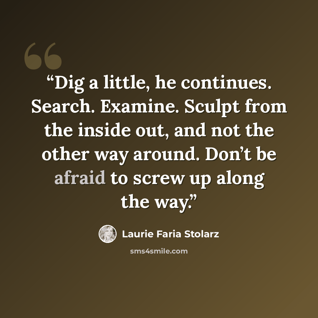 “Dig a little, he continues. Search. Examine. Sculpt from the inside out, and not the other way around. Don’t be afraid to screw up along the way.” quote by Laurie Faria Stolarz