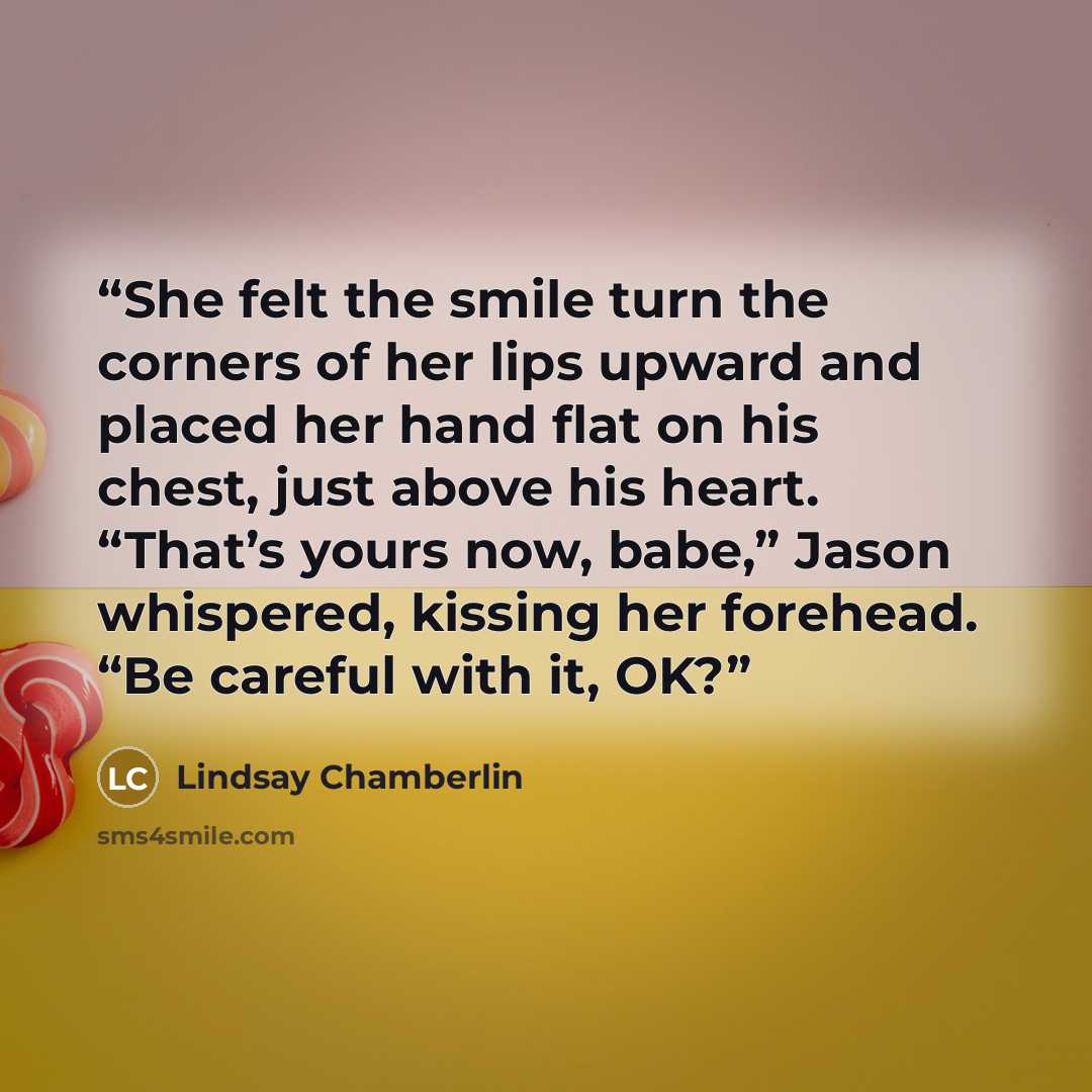 “She felt the smile turn the corners of her lips upward and placed her hand flat on his chest, just above his heart. “That’s yours now, babe,” Jason whispered, kissing her forehead. “Be careful with it, OK?” quote by Lindsay Chamberlin