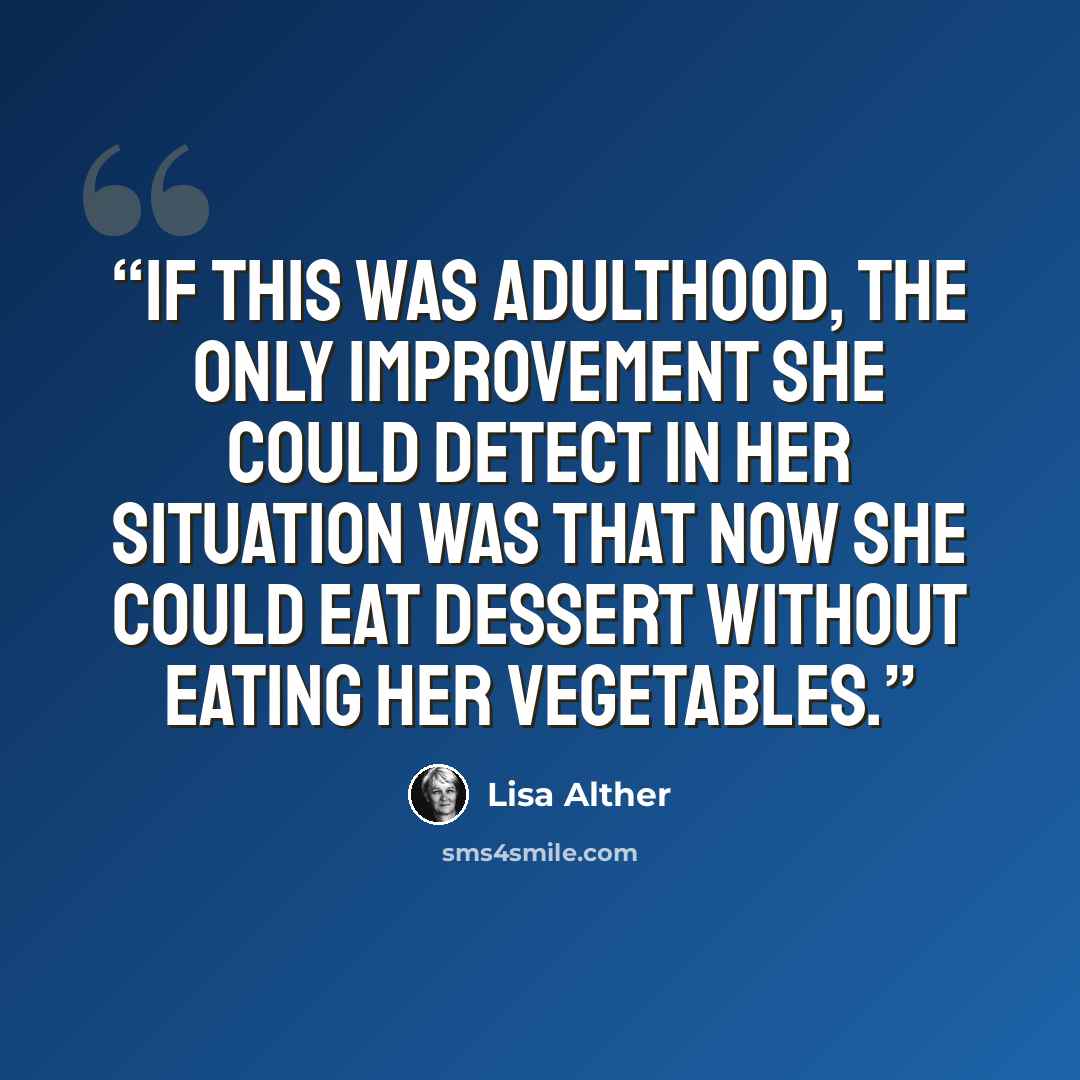 “If this was adulthood, the only improvement she could detect in her situation was that now she could eat dessert without eating her vegetables.” quote by Lisa Alther