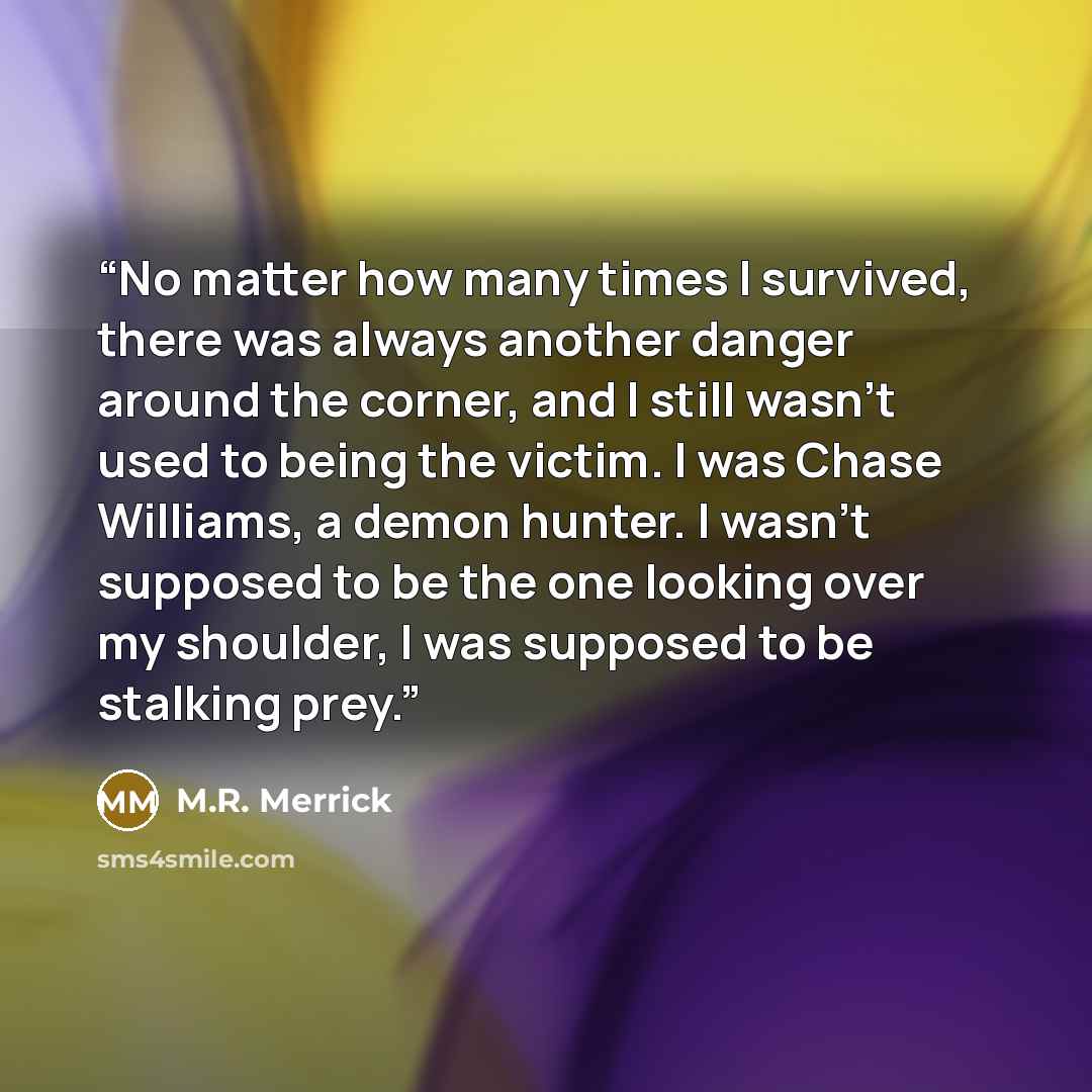 “No matter how many times I survived, there was always another danger around the corner, and I still wasn't used to being the victim. I was Chase Williams, a demon hunter. I wasn't supposed to be the one looking over my shoulder, I was supposed to be stalking prey.” quote by M.R. Merrick