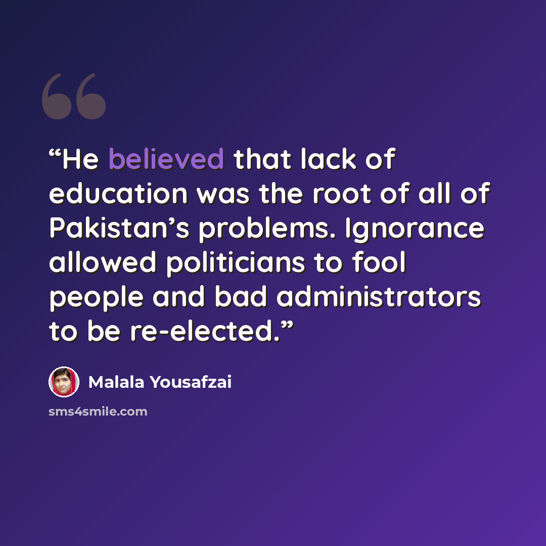 “He believed that lack of education was the root of all of Pakistan’s problems. Ignorance allowed politicians to fool people and bad administrators to be re-elected.” quote by Malala Yousafzai