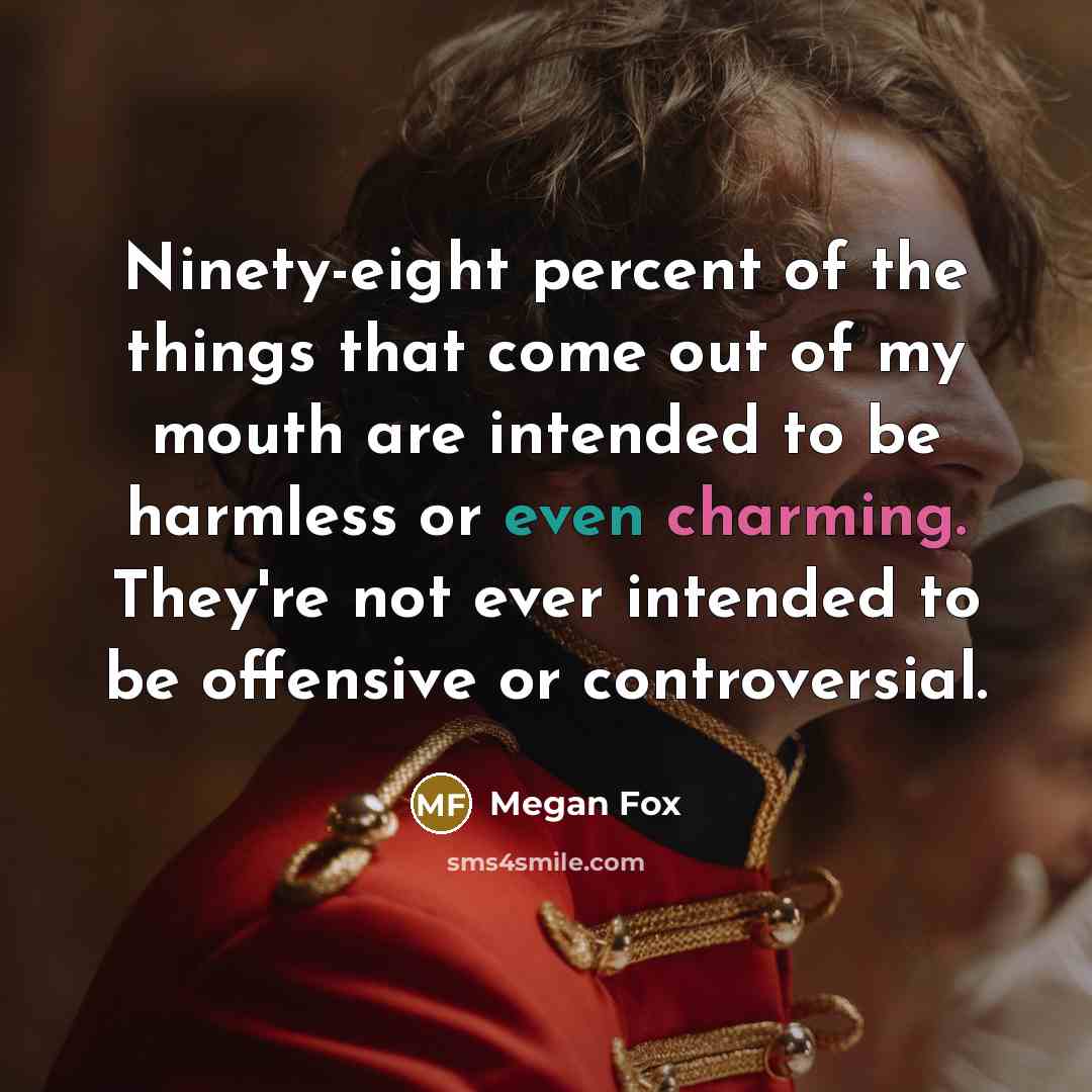 “Ninety-eight percent of the things that come out of my mouth are intended to be harmless or even charming. They're not ever intended to be offensive or controversial.” quote by Megan Fox
