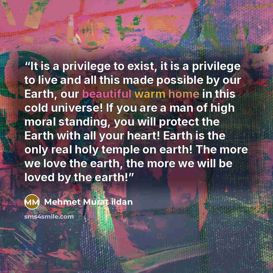 “It is a privilege to exist, it is a privilege to live and all this made possible by our Earth, our beautiful warm home in this cold universe! If you are a man of high moral standing, you will protect the Earth with all your heart! Earth is the only real holy temple on earth! The more we love the…” quote by Mehmet Murat ildan
