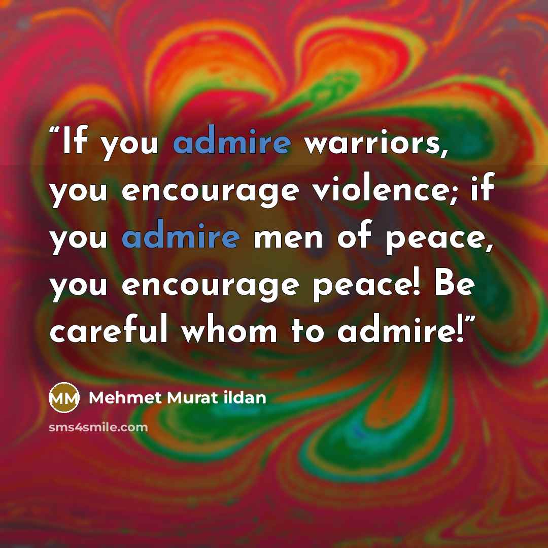 “If you admire warriors, you encourage violence; if you admire men of peace, you encourage peace! Be careful whom to admire!” quote by Mehmet Murat ildan