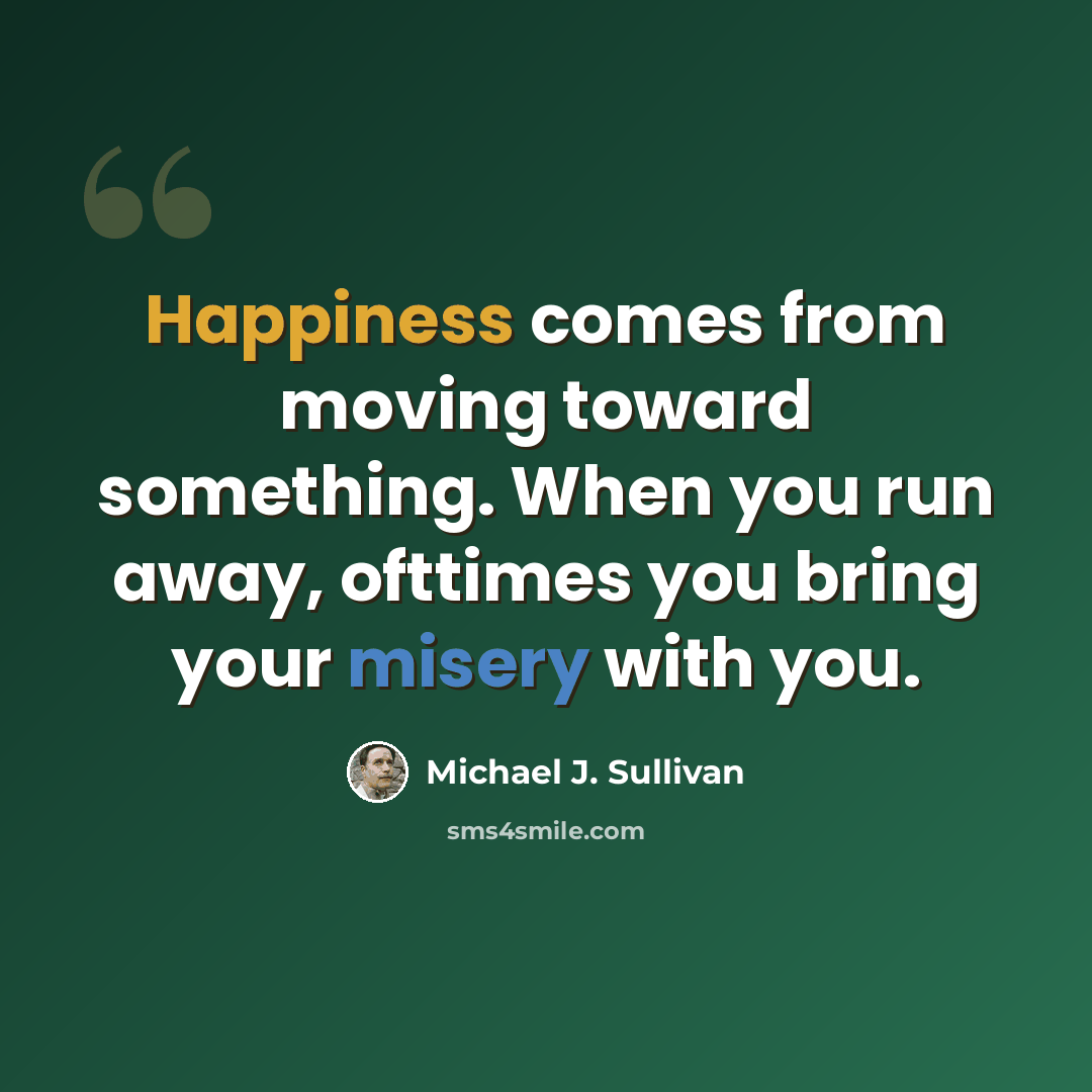 “Happiness comes from moving toward something. When you run away, ofttimes you bring your misery with you.” quote by Michael J. Sullivan