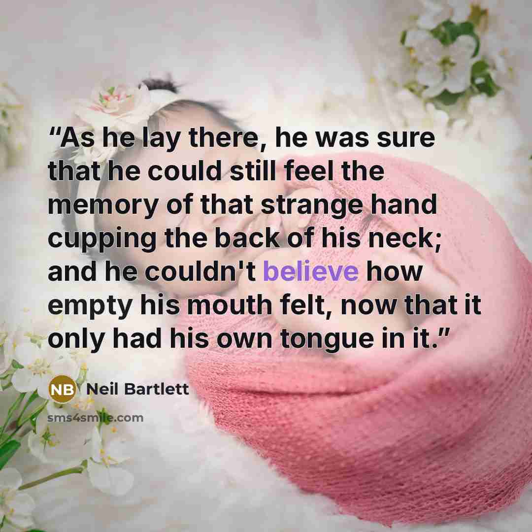 “As he lay there, he was sure that he could still feel the memory of that strange hand cupping the back of his neck; and he couldn't believe how empty his mouth felt, now that it only had his own tongue in it.” quote by Neil Bartlett