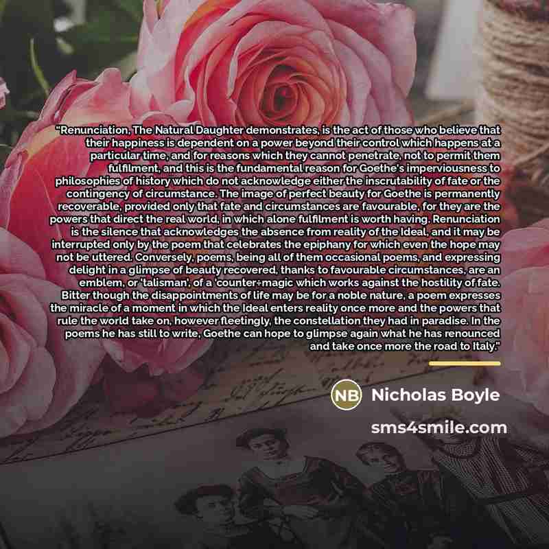 “Renunciation, The Natural Daughter demonstrates, is the act of those who believe that their happiness is dependent on a power beyond their control which happens at a particular time, and for reasons which they cannot penetrate, not to permit them fulfilment, and this is the fundamental reason for…” quote by Nicholas Boyle