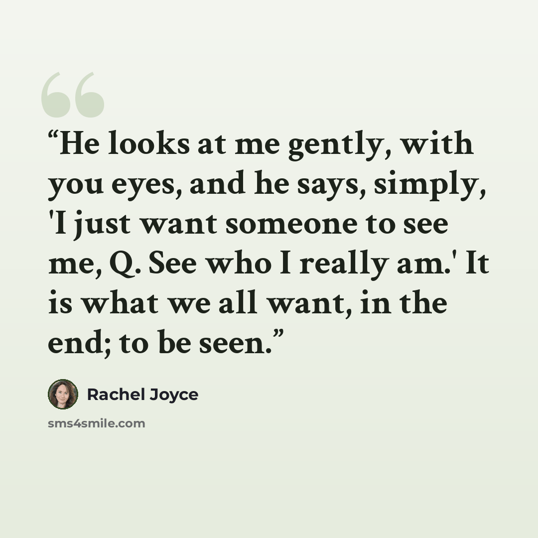 “He looks at me gently, with you eyes, and he says, simply, 'I just want someone to see me, Q. See who I really am.' It is what we all want, in the end; to be seen.” quote by Rachel Joyce