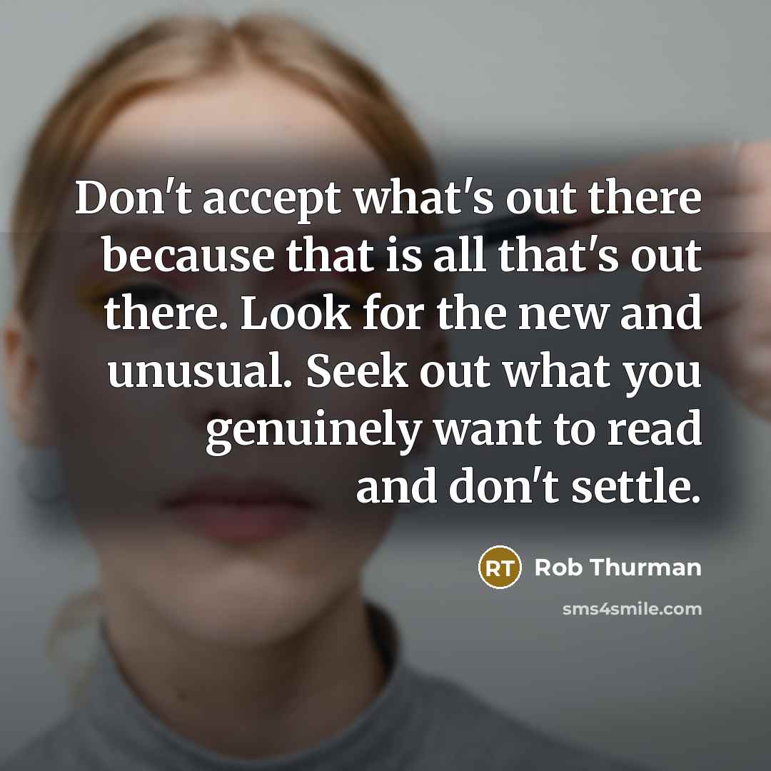 “Don't accept what's out there because that is all that's out there. Look for the new and unusual. Seek out what you genuinely want to read and don't settle.” quote by Rob Thurman