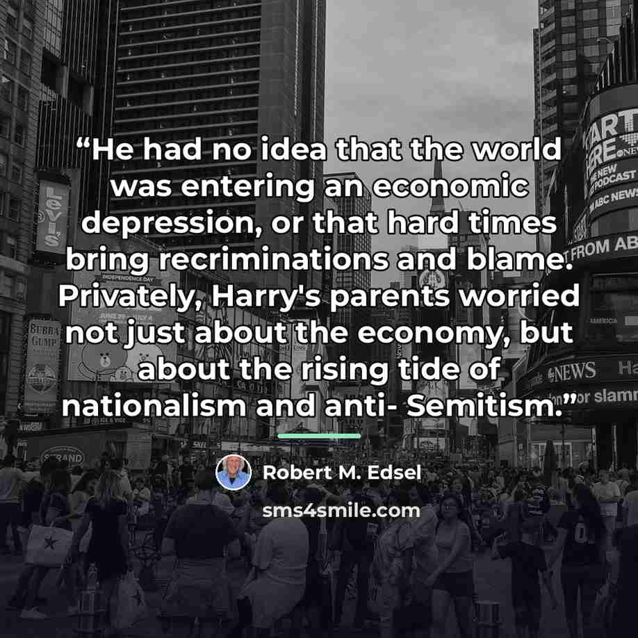 “He had no idea that the world was entering an economic depression, or that hard times bring recriminations and blame. Privately, Harry's parents worried not just about the economy, but about the rising tide of nationalism and anti- Semitism.” quote by Robert M. Edsel