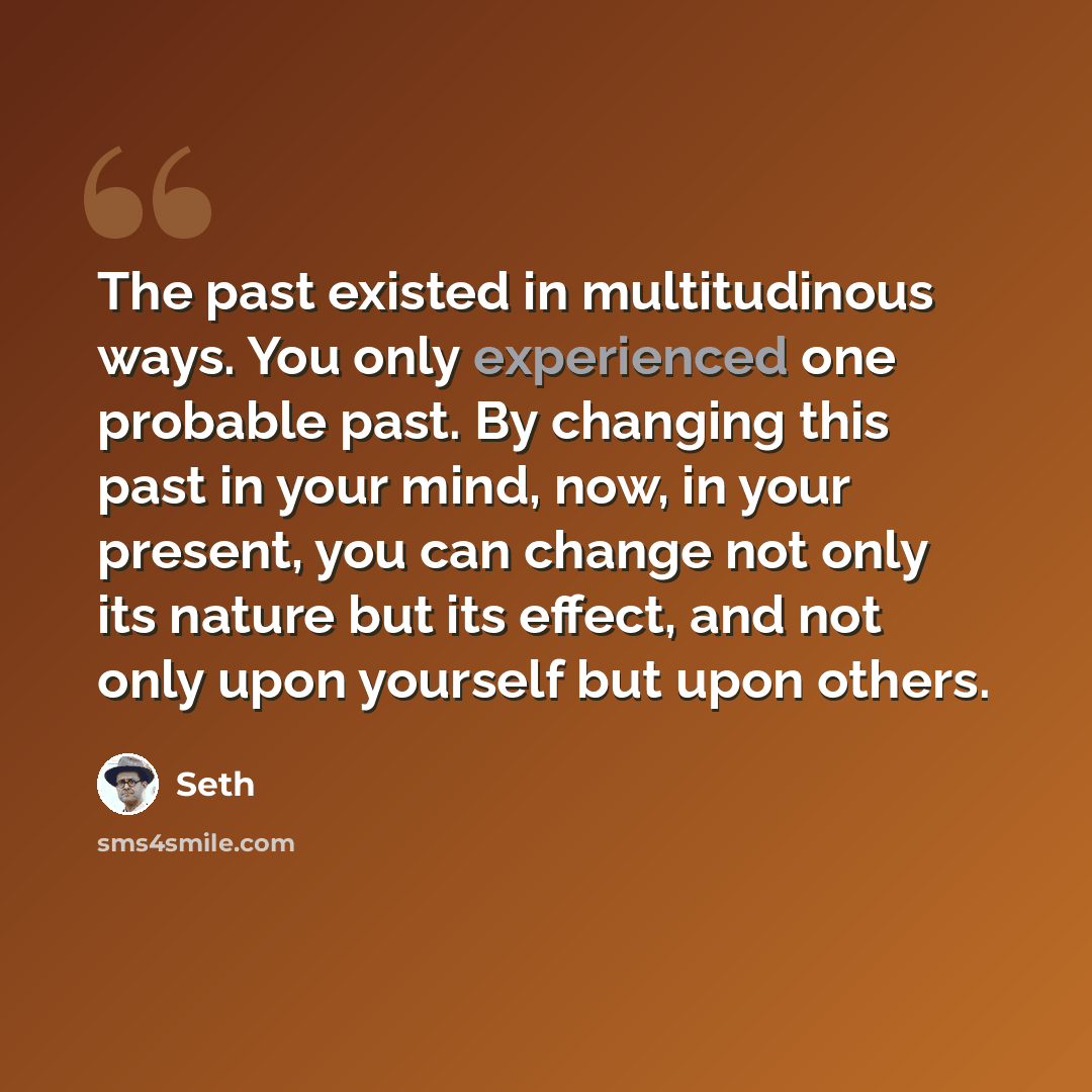 “The past existed in multitudinous ways. You only experienced one probable past. By changing this past in your mind, now, in your present, you can change not only its nature but its effect, and not only upon yourself but upon others.” quote by Seth