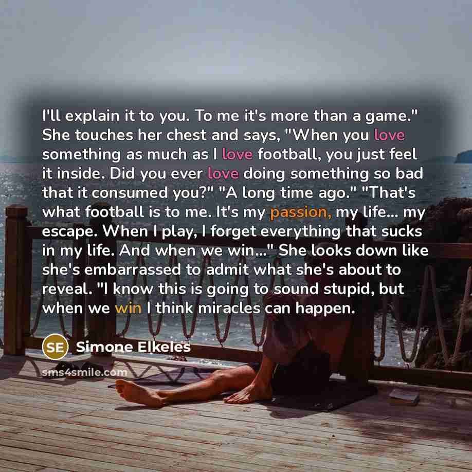 “I'll explain it to you. To me it's more than a game." She touches her chest and says, "When you love something as much as I love football, you just feel it inside. Did you ever love doing something so bad that it consumed you?" "A long time ago." "That's what football is to me. It's my passion, my…” quote by Simone Elkeles