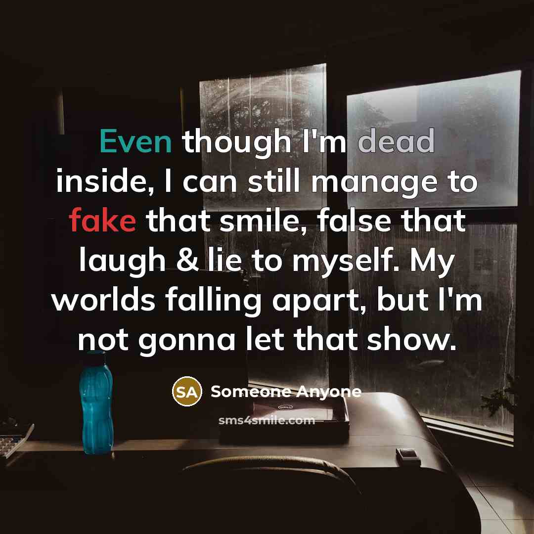 “Even though I'm dead inside, I can still manage to fake that smile, false that laugh & lie to myself. My worlds falling apart, but I'm not gonna let that show.” quote by Someone Anyone