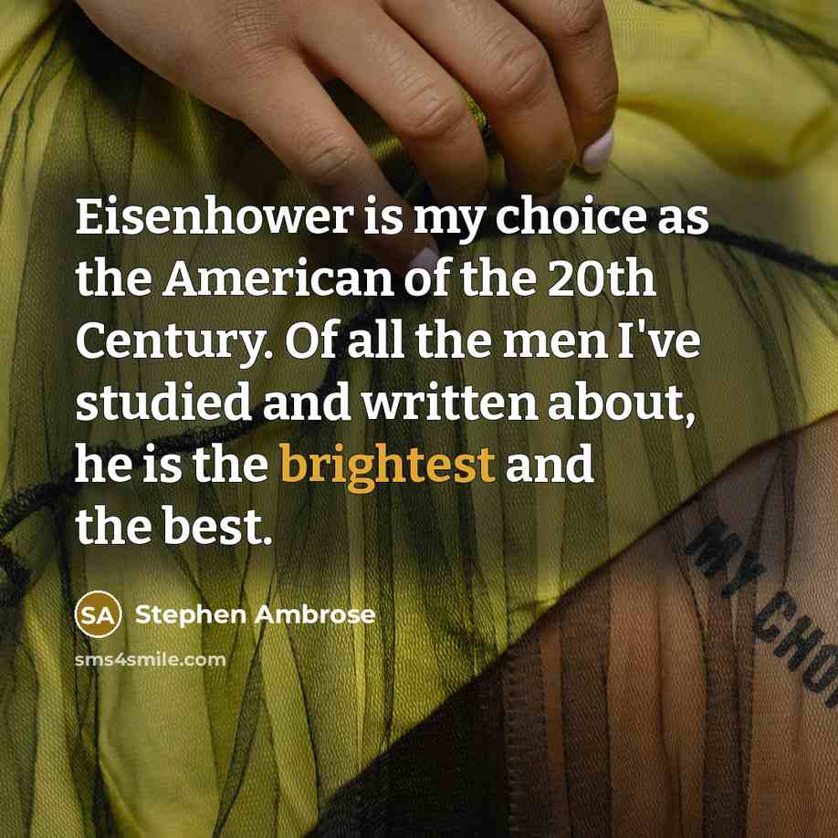 “Eisenhower is my choice as the American of the 20th Century. Of all the men I've studied and written about, he is the brightest and the best.” quote by Stephen Ambrose