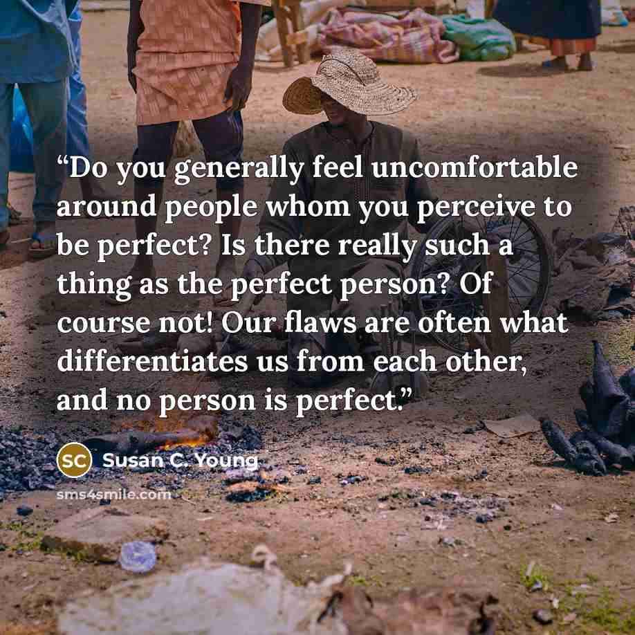 “Do you generally feel uncomfortable around people whom you perceive to be perfect? Is there really such a thing as the perfect person? Of course not! Our flaws are often what differentiates us from each other, and no person is perfect.” quote by Susan C. Young